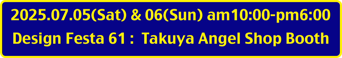 2025.07.05(Sat) & 06(Sun) am10:00-pm6:00
Design Festa 61 :  Takuya Angel Shop Booth