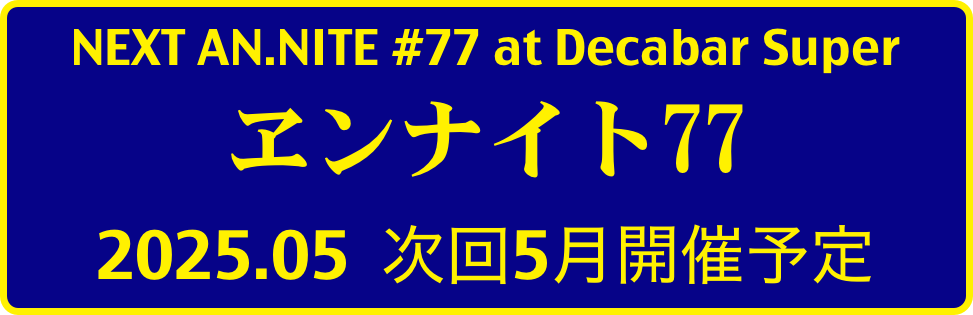 NEXT AN.NITE #77 at Decabar Super
ヱンナイト77
2025.05  次回5月開催予定 